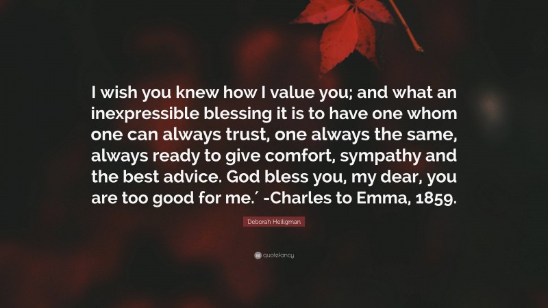 Deborah Heiligman Quote: “I wish you knew how I value you; and what an inexpressible blessing it is to have one whom one can always trust, one always the same, always ready to give comfort, sympathy and the best advice. God bless you, my dear, you are too good for me.′ -Charles to Emma, 1859.”