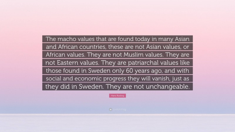 Hans Rosling Quote: “The macho values that are found today in many Asian and African countries, these are not Asian values, or African values. They are not Muslim values. They are not Eastern values. They are patriarchal values like those found in Sweden only 60 years ago, and with social and economic progress they will vanish, just as they did in Sweden. They are not unchangeable.”