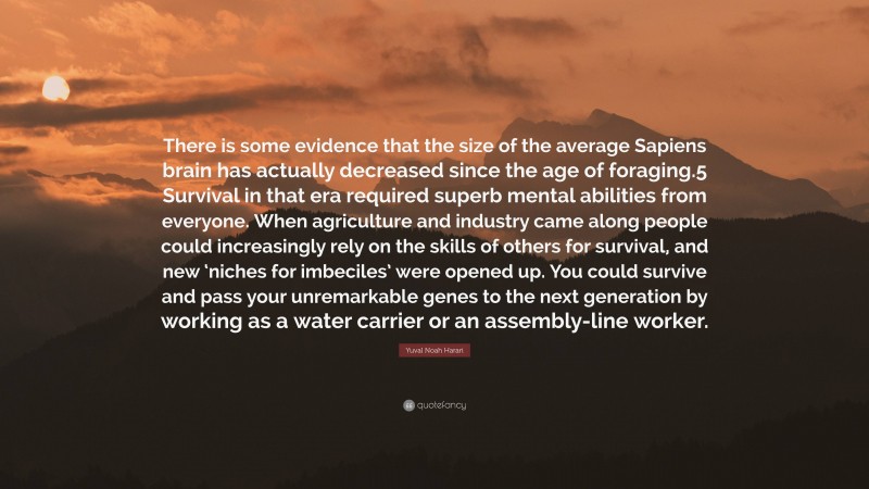 Yuval Noah Harari Quote: “There is some evidence that the size of the average Sapiens brain has actually decreased since the age of foraging.5 Survival in that era required superb mental abilities from everyone. When agriculture and industry came along people could increasingly rely on the skills of others for survival, and new ‘niches for imbeciles’ were opened up. You could survive and pass your unremarkable genes to the next generation by working as a water carrier or an assembly-line worker.”