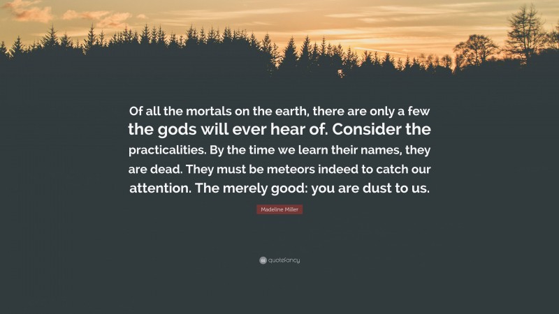 Madeline Miller Quote: “Of all the mortals on the earth, there are only a few the gods will ever hear of. Consider the practicalities. By the time we learn their names, they are dead. They must be meteors indeed to catch our attention. The merely good: you are dust to us.”
