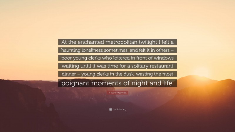F. Scott Fitzgerald Quote: “At the enchanted metropolitan twilight I felt a haunting loneliness sometimes, and felt it in others – poor young clerks who loitered in front of windows waiting until it was time for a solitary restaurant dinner – young clerks in the dusk, wasting the most poignant moments of night and life.”