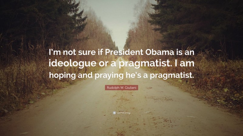 Rudolph W. Giuliani Quote: “I’m not sure if President Obama is an ideologue or a pragmatist. I am hoping and praying he’s a pragmatist.”