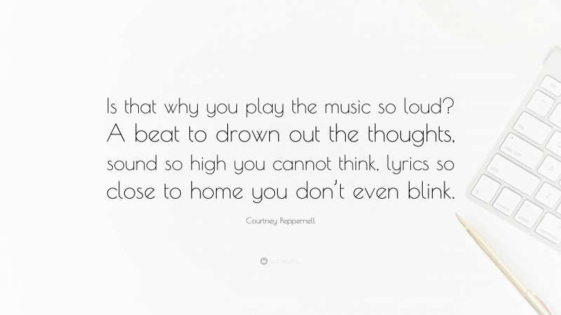 Courtney Peppernell Quote: “Is that why you play the music so loud? A beat to drown out the thoughts, sound so high you cannot think, lyrics so close to home you don’t even blink.”