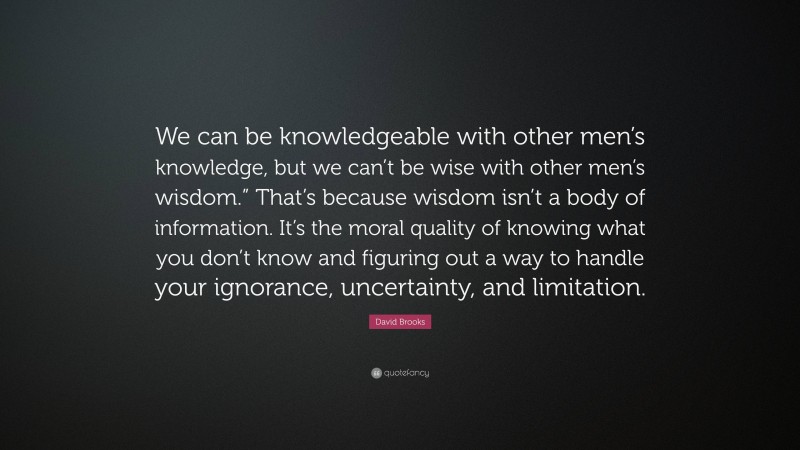 David Brooks Quote: “We can be knowledgeable with other men’s knowledge, but we can’t be wise with other men’s wisdom.” That’s because wisdom isn’t a body of information. It’s the moral quality of knowing what you don’t know and figuring out a way to handle your ignorance, uncertainty, and limitation.”