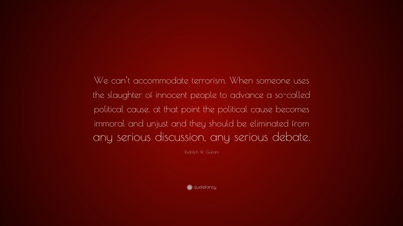 Rudolph W. Giuliani Quote: “We can’t accommodate terrorism. When someone uses the slaughter of innocent people to advance a so-called political cause, at that point the political cause becomes immoral and unjust and they should be eliminated from any serious discussion, any serious debate.”