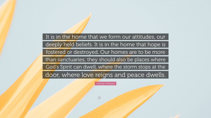 Thomas S. Monson Quote: “It is in the home that we form our attitudes, our deeply held beliefs. It is in the home that hope is fostered or destroyed. Our homes are to be more than sanctuaries; they should also be places where God’s Spirit can dwell, where the storm stops at the door, where love reigns and peace dwells.”