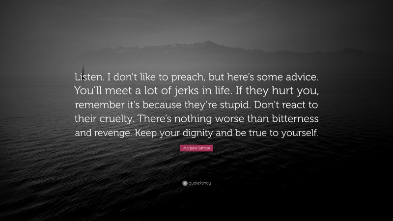 Marjane Satrapi Quote: “Listen. I don’t like to preach, but here’s some advice. You’ll meet a lot of jerks in life. If they hurt you, remember it’s because they’re stupid. Don’t react to their cruelty. There’s nothing worse than bitterness and revenge. Keep your dignity and be true to yourself.”