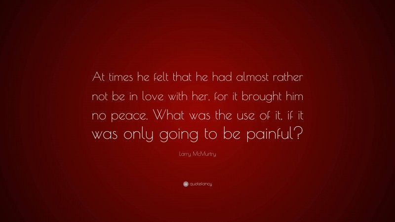 Larry McMurtry Quote: “At times he felt that he had almost rather not be in love with her, for it brought him no peace. What was the use of it, if it was only going to be painful?”