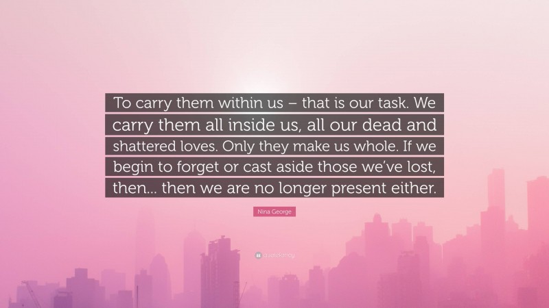 Nina George Quote: “To carry them within us – that is our task. We carry them all inside us, all our dead and shattered loves. Only they make us whole. If we begin to forget or cast aside those we’ve lost, then... then we are no longer present either.”