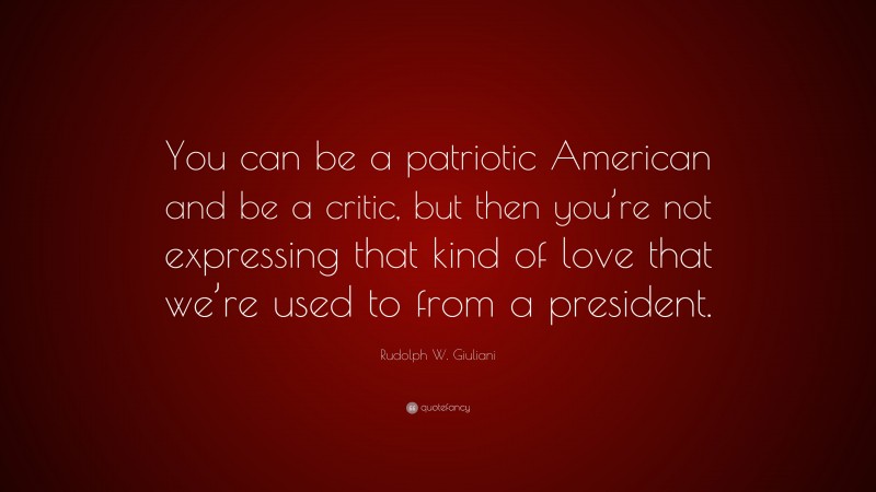 Rudolph W. Giuliani Quote: “You can be a patriotic American and be a critic, but then you’re not expressing that kind of love that we’re used to from a president.”