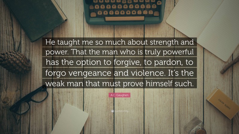 A.C. Gaughen Quote: “He taught me so much about strength and power. That the man who is truly powerful has the option to forgive, to pardon, to forgo vengeance and violence. It’s the weak man that must prove himself such.”