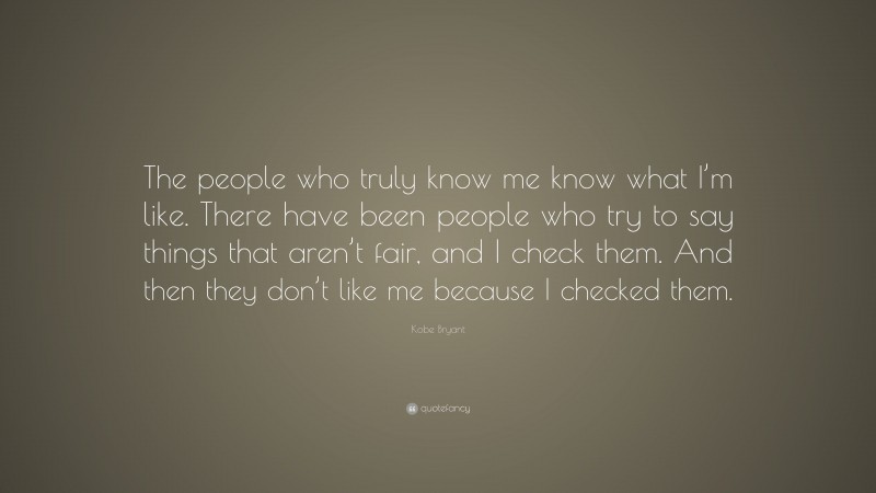 Kobe Bryant Quote: “The people who truly know me know what I’m like. There have been people who try to say things that aren’t fair, and I check them. And then they don’t like me because I checked them.”