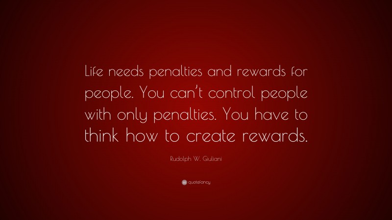 Rudolph W. Giuliani Quote: “Life needs penalties and rewards for people. You can’t control people with only penalties. You have to think how to create rewards.”