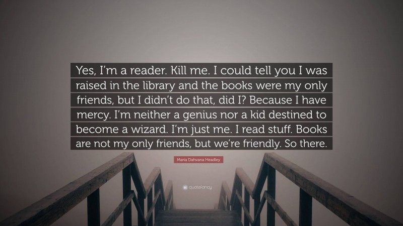 Maria Dahvana Headley Quote: “Yes, I’m a reader. Kill me. I could tell you I was raised in the library and the books were my only friends, but I didn’t do that, did I? Because I have mercy. I’m neither a genius nor a kid destined to become a wizard. I’m just me. I read stuff. Books are not my only friends, but we’re friendly. So there.”