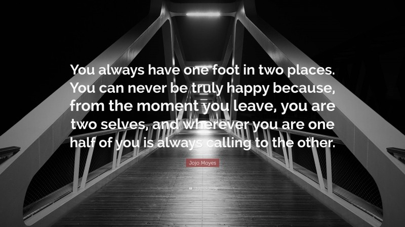 Jojo Moyes Quote: “You always have one foot in two places. You can never be truly happy because, from the moment you leave, you are two selves, and wherever you are one half of you is always calling to the other.”