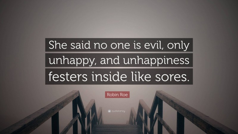 Robin Roe Quote: “She said no one is evil, only unhappy, and unhappiness festers inside like sores.”