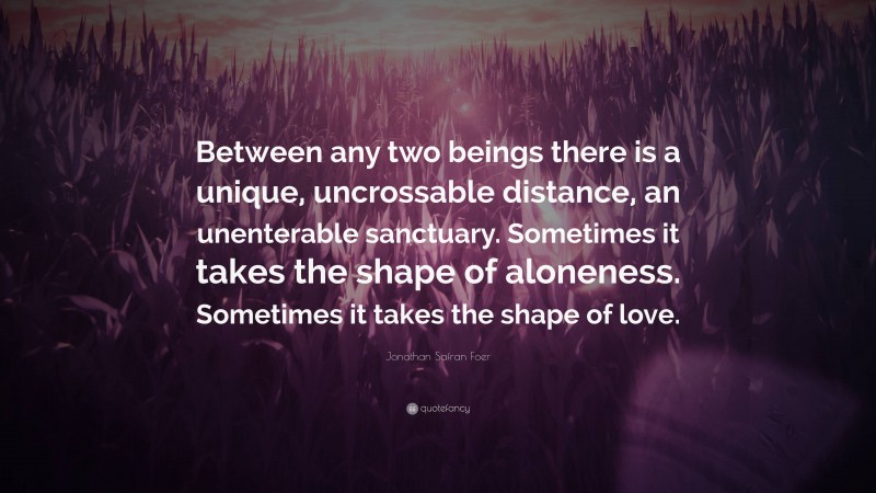 Jonathan Safran Foer Quote: “Between any two beings there is a unique, uncrossable distance, an unenterable sanctuary. Sometimes it takes the shape of aloneness. Sometimes it takes the shape of love.”