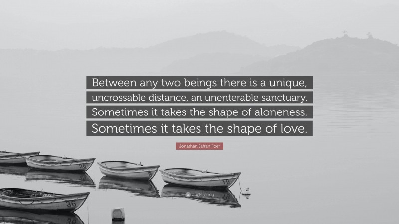 Jonathan Safran Foer Quote: “Between any two beings there is a unique, uncrossable distance, an unenterable sanctuary. Sometimes it takes the shape of aloneness. Sometimes it takes the shape of love.”