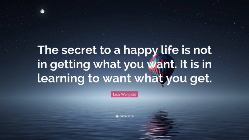 Lisa Wingate Quote: “The secret to a happy life is not in getting what you want. It is in learning to want what you get.”