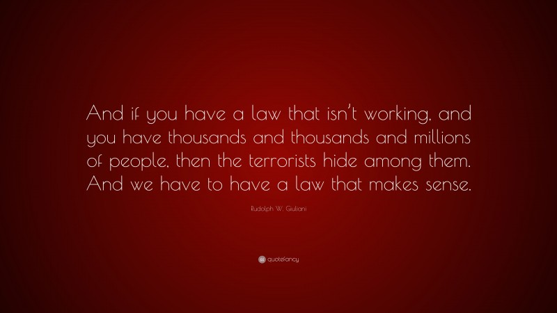 Rudolph W. Giuliani Quote: “And if you have a law that isn’t working, and you have thousands and thousands and millions of people, then the terrorists hide among them. And we have to have a law that makes sense.”