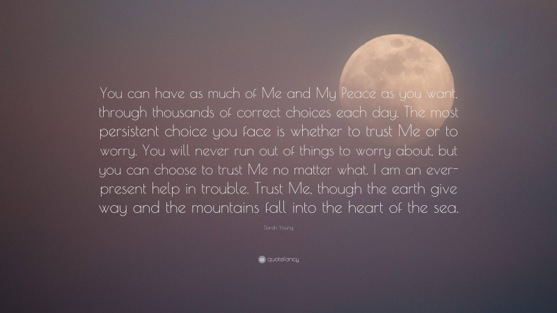 Sarah Young Quote: “You can have as much of Me and My Peace as you want, through thousands of correct choices each day. The most persistent choice you face is whether to trust Me or to worry. You will never run out of things to worry about, but you can choose to trust Me no matter what. I am an ever-present help in trouble. Trust Me, though the earth give way and the mountains fall into the heart of the sea.”