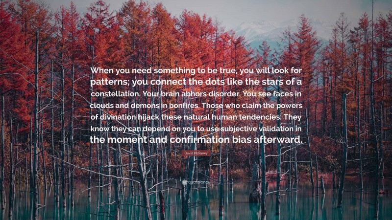 David McRaney Quote: “When you need something to be true, you will look for patterns; you connect the dots like the stars of a constellation. Your brain abhors disorder. You see faces in clouds and demons in bonfires. Those who claim the powers of divination hijack these natural human tendencies. They know they can depend on you to use subjective validation in the moment and confirmation bias afterward.”