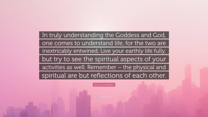 Scott Cunningham Quote: “In truly understanding the Goddess and God, one comes to understand life, for the two are inextricably entwined. Live your earthly life fully, but try to see the spiritual aspects of your activities as well. Remember – the physical and spiritual are but reflections of each other.”