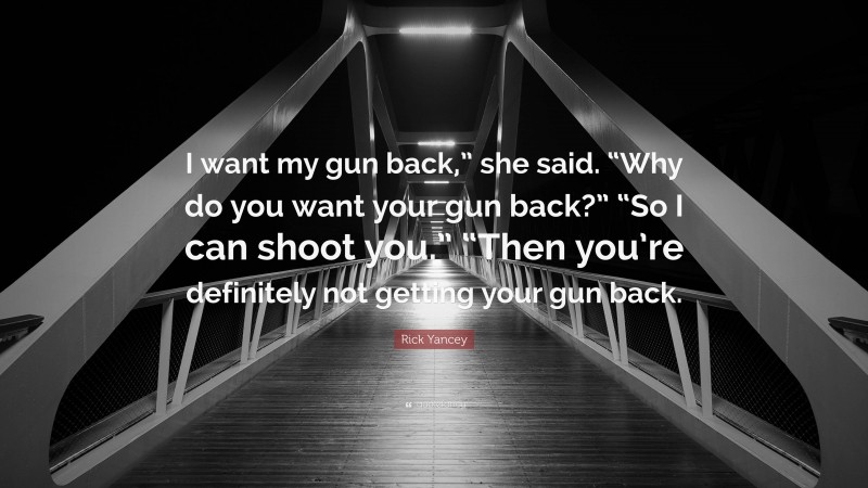 Rick Yancey Quote: “I want my gun back,” she said. “Why do you want your gun back?” “So I can shoot you.” “Then you’re definitely not getting your gun back.”