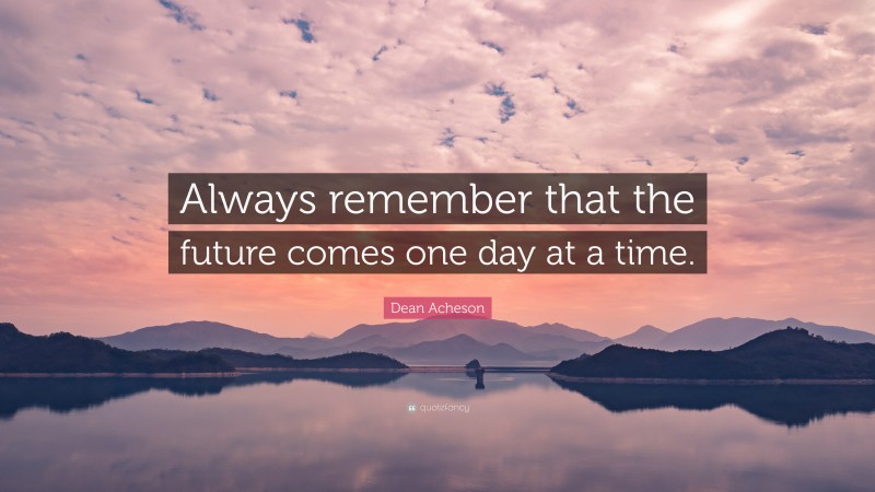 Dean Acheson Quote: “Always remember that the future comes one day at a time.”