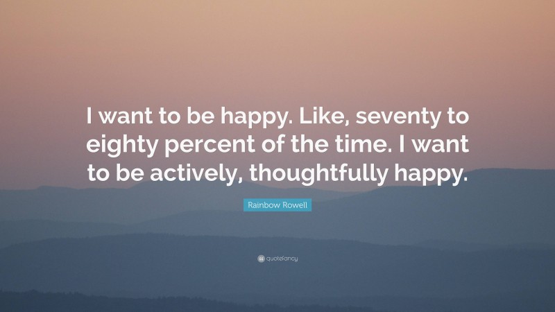 Rainbow Rowell Quote: “I want to be happy. Like, seventy to eighty percent of the time. I want to be actively, thoughtfully happy.”