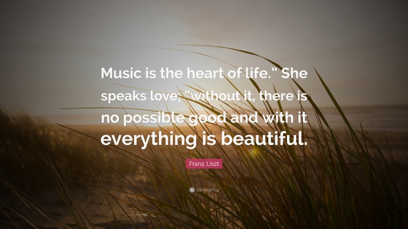 Franz Liszt Quote: “Music is the heart of life.” She speaks love; “without it, there is no possible good and with it everything is beautiful.”