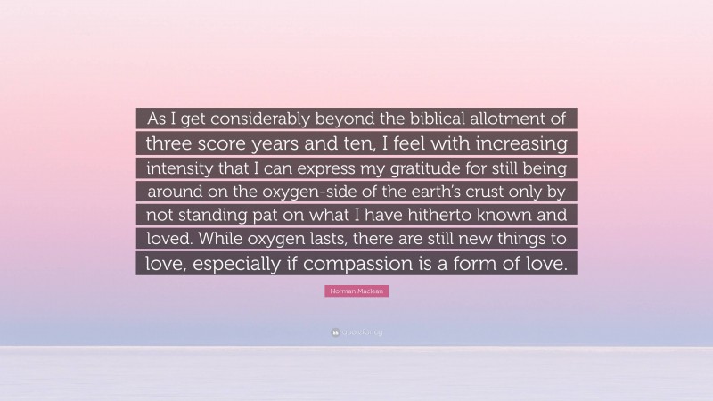 Norman Maclean Quote: “As I get considerably beyond the biblical allotment of three score years and ten, I feel with increasing intensity that I can express my gratitude for still being around on the oxygen-side of the earth’s crust only by not standing pat on what I have hitherto known and loved. While oxygen lasts, there are still new things to love, especially if compassion is a form of love.”