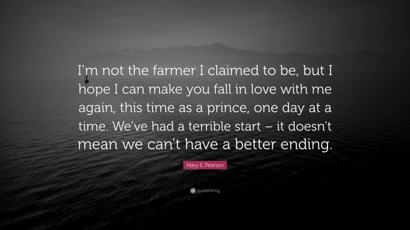 Mary E. Pearson Quote: “I’m not the farmer I claimed to be, but I hope I can make you fall in love with me again, this time as a prince, one day at a time. We’ve had a terrible start – it doesn’t mean we can’t have a better ending.”