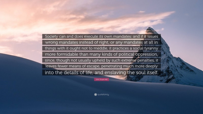 John Stuart Mill Quote: “Society can and does execute its own mandates: and if it issues wrong mandates instead of right, or any mandates at all in things with it ought not to meddle, it practices a social tyranny more formidable than many kinds of political oppression, since, though not usually upheld by such extreme penalties, it leaves fewer means of escape, penetrating much more deeply into the details of life, and enslaving the soul itself.”