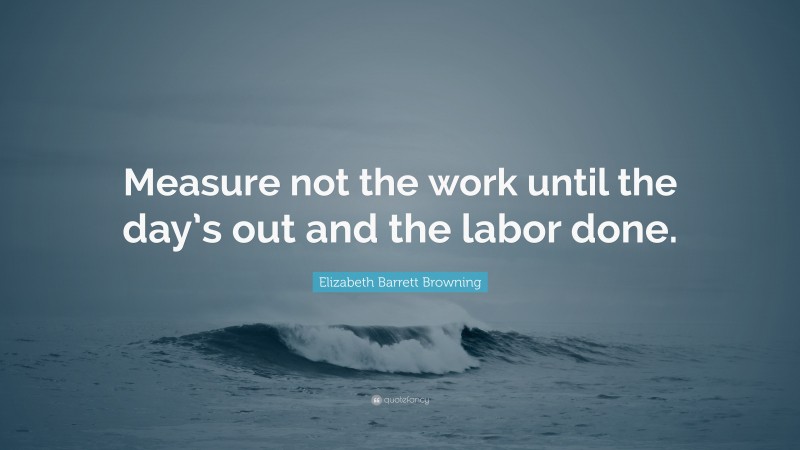 Elizabeth Barrett Browning Quote: “Measure not the work until the day’s out and the labor done.”