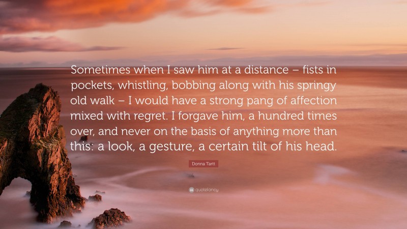 Donna Tartt Quote: “Sometimes when I saw him at a distance – fists in pockets, whistling, bobbing along with his springy old walk – I would have a strong pang of affection mixed with regret. I forgave him, a hundred times over, and never on the basis of anything more than this: a look, a gesture, a certain tilt of his head.”