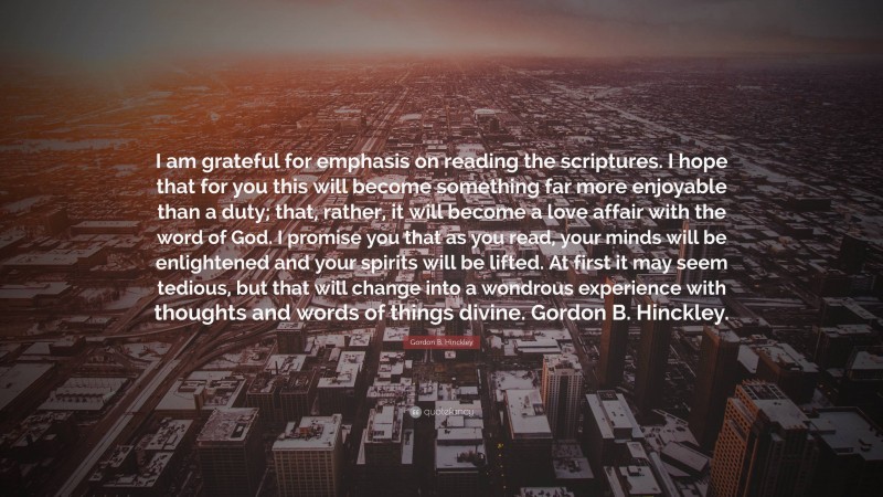 Gordon B. Hinckley Quote: “I am grateful for emphasis on reading the scriptures. I hope that for you this will become something far more enjoyable than a duty; that, rather, it will become a love affair with the word of God. I promise you that as you read, your minds will be enlightened and your spirits will be lifted. At first it may seem tedious, but that will change into a wondrous experience with thoughts and words of things divine. Gordon B. Hinckley.”