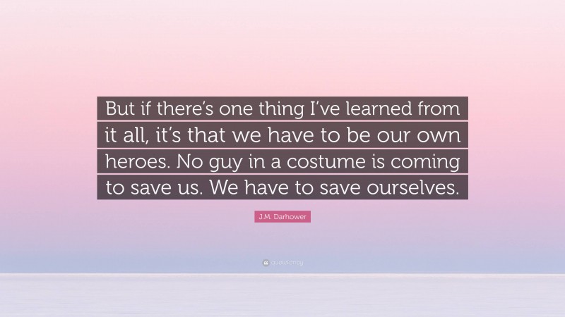 J.M. Darhower Quote: “But if there’s one thing I’ve learned from it all, it’s that we have to be our own heroes. No guy in a costume is coming to save us. We have to save ourselves.”