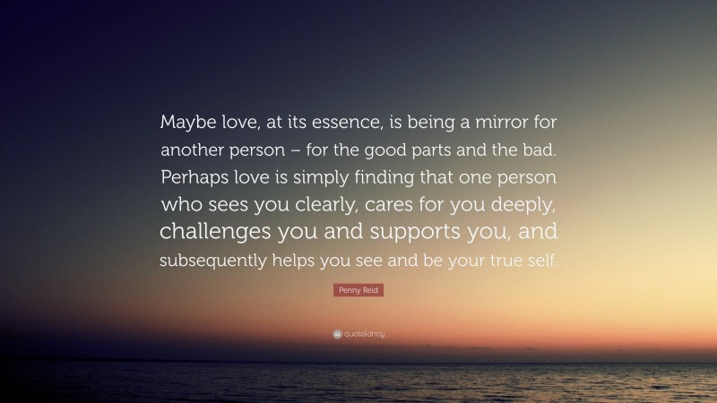 Penny Reid Quote: “Maybe love, at its essence, is being a mirror for another person – for the good parts and the bad. Perhaps love is simply finding that one person who sees you clearly, cares for you deeply, challenges you and supports you, and subsequently helps you see and be your true self.”