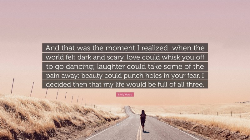 Emily Henry Quote: “And that was the moment I realized: when the world felt dark and scary, love could whisk you off to go dancing; laughter could take some of the pain away; beauty could punch holes in your fear. I decided then that my life would be full of all three.”