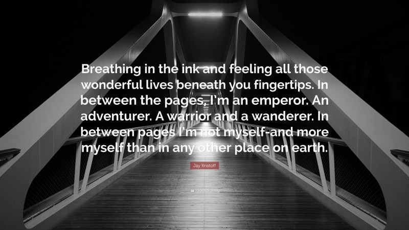 Jay Kristoff Quote: “Breathing in the ink and feeling all those wonderful lives beneath you fingertips. In between the pages, I’m an emperor. An adventurer. A warrior and a wanderer. In between pages I’m not myself-and more myself than in any other place on earth.”