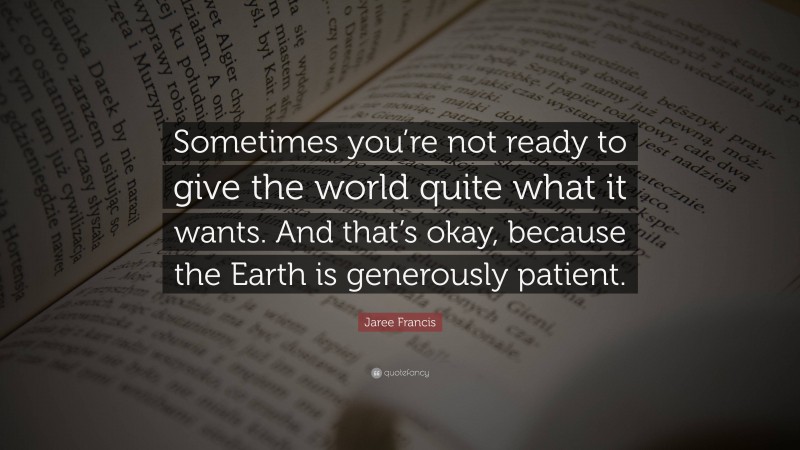 Jaree Francis Quote: “Sometimes you’re not ready to give the world quite what it wants. And that’s okay, because the Earth is generously patient.”