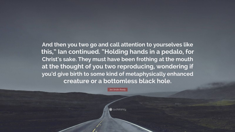 Jeri Smith-Ready Quote: “And then you two go and call attention to yourselves like this,” Ian continued. “Holding hands in a pedalo, for Christ’s sake. They must have been frothing at the mouth at the thought of you two reproducing, wondering if you’d give birth to some kind of metaphysically enhanced creature or a bottomless black hole.”