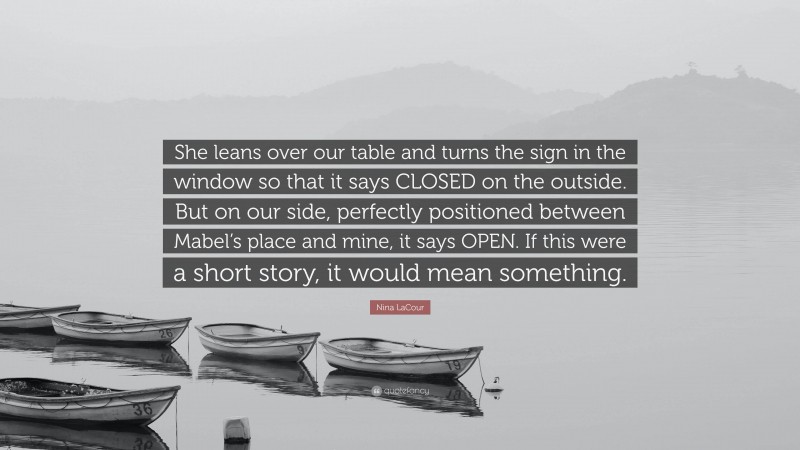 Nina LaCour Quote: “She leans over our table and turns the sign in the window so that it says CLOSED on the outside. But on our side, perfectly positioned between Mabel’s place and mine, it says OPEN. If this were a short story, it would mean something.”