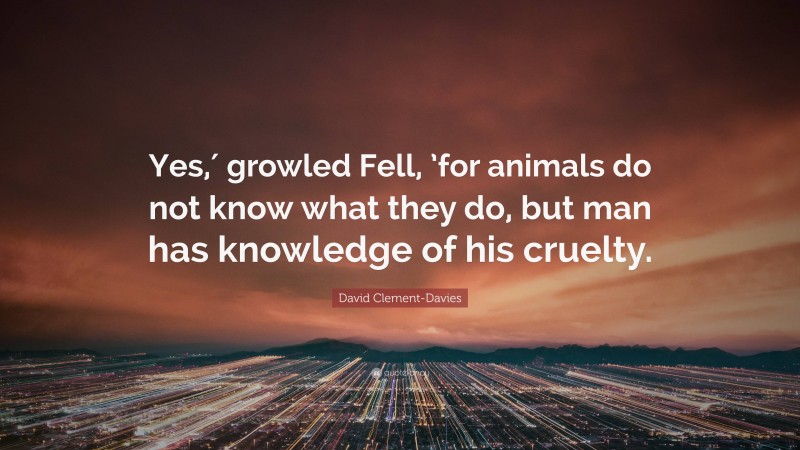 David Clement-Davies Quote: “Yes,′ growled Fell, ’for animals do not know what they do, but man has knowledge of his cruelty.”