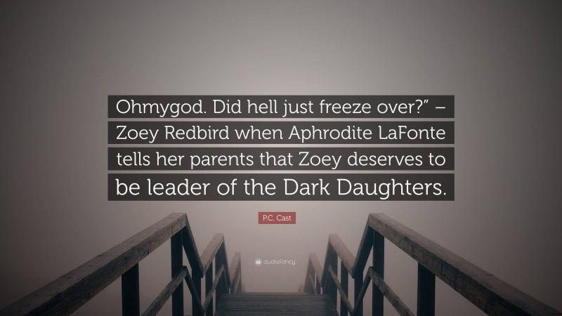 P.C. Cast Quote: “Ohmygod. Did hell just freeze over?” – Zoey Redbird when Aphrodite LaFonte tells her parents that Zoey deserves to be leader of the Dark Daughters.”