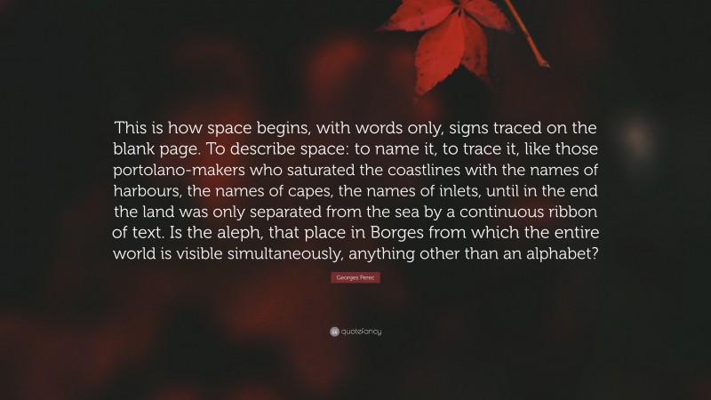 Georges Perec Quote: “This is how space begins, with words only, signs traced on the blank page. To describe space: to name it, to trace it, like those portolano-makers who saturated the coastlines with the names of harbours, the names of capes, the names of inlets, until in the end the land was only separated from the sea by a continuous ribbon of text. Is the aleph, that place in Borges from which the entire world is visible simultaneously, anything other than an alphabet?”