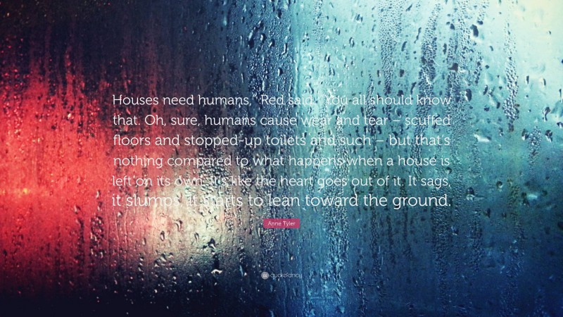 Anne Tyler Quote: “Houses need humans,” Red said. “You all should know that. Oh, sure, humans cause wear and tear – scuffed floors and stopped-up toilets and such – but that’s nothing compared to what happens when a house is left on its own. It’s like the heart goes out of it. It sags, it slumps, it starts to lean toward the ground.”