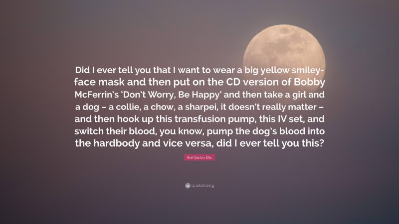 Bret Easton Ellis Quote: “Did I ever tell you that I want to wear a big yellow smiley-face mask and then put on the CD version of Bobby McFerrin’s ‘Don’t Worry, Be Happy’ and then take a girl and a dog – a collie, a chow, a sharpei, it doesn’t really matter – and then hook up this transfusion pump, this IV set, and switch their blood, you know, pump the dog’s blood into the hardbody and vice versa, did I ever tell you this?”