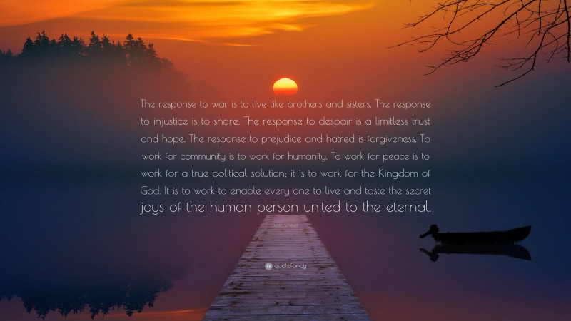 Jean Vanier Quote: “The response to war is to live like brothers and sisters. The response to injustice is to share. The response to despair is a limitless trust and hope. The response to prejudice and hatred is forgiveness. To work for community is to work for humanity. To work for peace is to work for a true political solution; it is to work for the Kingdom of God. It is to work to enable every one to live and taste the secret joys of the human person united to the eternal.”